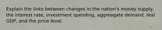 Explain the links between changes in the nation's money supply, the interest rate, investment spending, aggreagate demand, real GDP, and the price level.