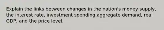 Explain the links between changes in the nation's money supply, the interest rate, investment spending,aggregate demand, real GDP, and the price level.