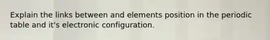 Explain the links between and elements position in the periodic table and it's electronic configuration.