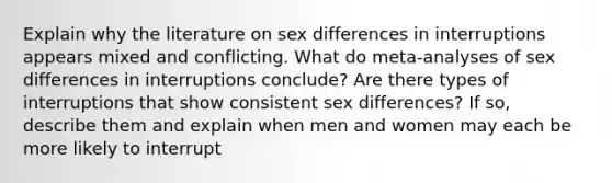 Explain why the literature on sex differences in interruptions appears mixed and conflicting. What do meta-analyses of sex differences in interruptions conclude? Are there types of interruptions that show consistent sex differences? If so, describe them and explain when men and women may each be more likely to interrupt