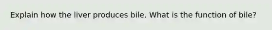 Explain how the liver produces bile. What is the function of bile?