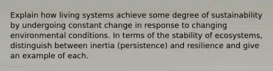 Explain how living systems achieve some degree of sustainability by undergoing constant change in response to changing environmental conditions. In terms of the stability of ecosystems, distinguish between inertia (persistence) and resilience and give an example of each.