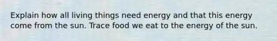 Explain how all living things need energy and that this energy come from the sun. Trace food we eat to the energy of the sun.