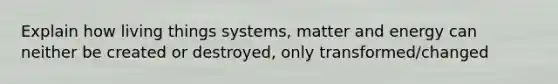 Explain how living things systems, matter and energy can neither be created or destroyed, only transformed/changed