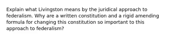 Explain what Livingston means by the juridical approach to federalism. Why are a written constitution and a rigid amending formula for changing this constitution so important to this approach to federalism?