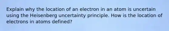 Explain why the location of an electron in an atom is uncertain using the Heisenberg uncertainty principle. How is the location of electrons in atoms defined?