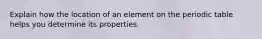 Explain how the location of an element on the periodic table helps you determine its properties.