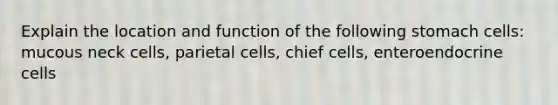 Explain the location and function of the following stomach cells: mucous neck cells, parietal cells, chief cells, enteroendocrine cells