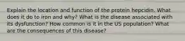 Explain the location and function of the protein hepcidin. What does it do to iron and why? What is the disease associated with its dysfunction? How common is it in the US population? What are the consequences of this disease?