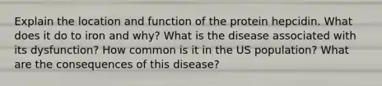 Explain the location and function of the protein hepcidin. What does it do to iron and why? What is the disease associated with its dysfunction? How common is it in the US population? What are the consequences of this disease?