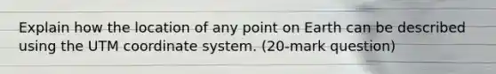 Explain how the location of any point on Earth can be described using the UTM coordinate system. (20-mark question)