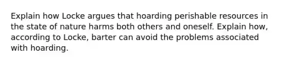 Explain how Locke argues that hoarding perishable resources in the state of nature harms both others and oneself. Explain how, according to Locke, barter can avoid the problems associated with hoarding.