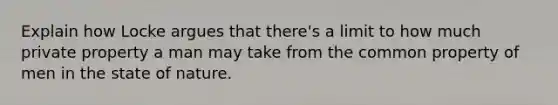 Explain how Locke argues that there's a limit to how much private property a man may take from the common property of men in the state of nature.