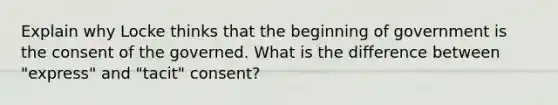 Explain why Locke thinks that the beginning of government is the consent of the governed. What is the difference between "express" and "tacit" consent?