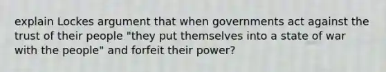 explain Lockes argument that when governments act against the trust of their people "they put themselves into a state of war with the people" and forfeit their power?