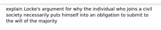 explain Locke's argument for why the individual who joins a civil society necessarily puts himself into an obligation to submit to the will of the majority