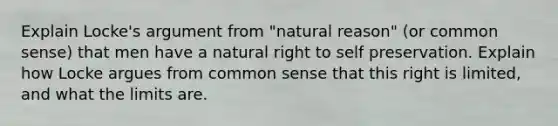 Explain Locke's argument from "natural reason" (or common sense) that men have a natural right to self preservation. Explain how Locke argues from common sense that this right is limited, and what the limits are.