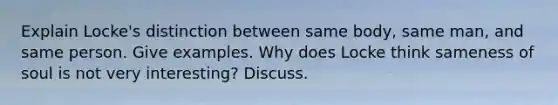 Explain Locke's distinction between same body, same man, and same person. Give examples. Why does Locke think sameness of soul is not very interesting? Discuss.