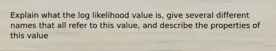 Explain what the log likelihood value is, give several different names that all refer to this value, and describe the properties of this value