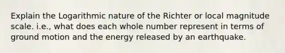 Explain the Logarithmic nature of the Richter or local magnitude scale. i.e., what does each whole number represent in terms of ground motion and the energy released by an earthquake.