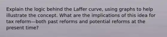 Explain the logic behind the Laffer curve, using graphs to help illustrate the concept. What are the implications of this idea for tax reform—both past reforms and potential reforms at the present time?