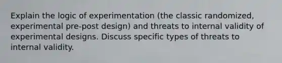 Explain the logic of experimentation (the classic randomized, experimental pre-post design) and threats to internal validity of experimental designs. Discuss specific types of threats to internal validity.