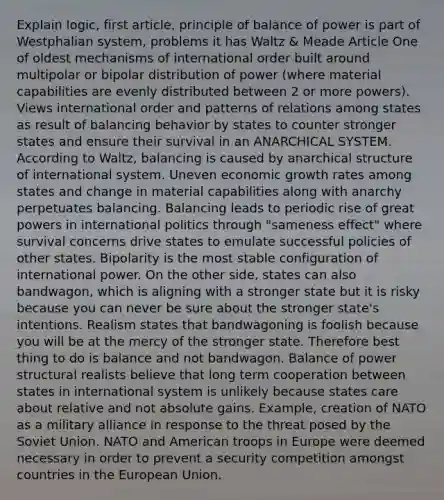 Explain logic, first article, principle of balance of power is part of Westphalian system, problems it has Waltz & Meade Article One of oldest mechanisms of international order built around multipolar or bipolar distribution of power (where material capabilities are evenly distributed between 2 or more powers). Views international order and patterns of relations among states as result of balancing behavior by states to counter stronger states and ensure their survival in an ANARCHICAL SYSTEM. According to Waltz, balancing is caused by anarchical structure of international system. Uneven economic growth rates among states and change in material capabilities along with anarchy perpetuates balancing. Balancing leads to periodic rise of great powers in international politics through "sameness effect" where survival concerns drive states to emulate successful policies of other states. Bipolarity is the most stable configuration of international power. On the other side, states can also bandwagon, which is aligning with a stronger state but it is risky because you can never be sure about the stronger state's intentions. Realism states that bandwagoning is foolish because you will be at the mercy of the stronger state. Therefore best thing to do is balance and not bandwagon. Balance of power structural realists believe that long term cooperation between states in international system is unlikely because states care about relative and not absolute gains. Example, creation of NATO as a military alliance in response to the threat posed by the Soviet Union. NATO and American troops in Europe were deemed necessary in order to prevent a security competition amongst countries in the European Union.