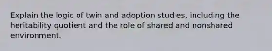 Explain the logic of twin and adoption studies, including the heritability quotient and the role of shared and nonshared environment.