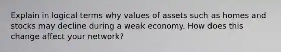 Explain in logical terms why values of assets such as homes and stocks may decline during a weak economy. How does this change affect your network?