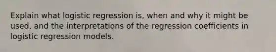 Explain what logistic regression is, when and why it might be used, and the interpretations of the regression coefficients in logistic regression models.