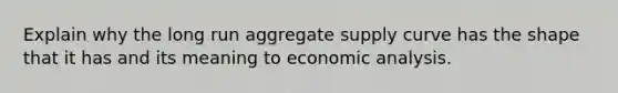 Explain why the long run aggregate supply curve has the shape that it has and its meaning to economic analysis.