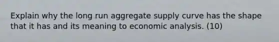 Explain why the long run aggregate supply curve has the shape that it has and its meaning to economic analysis. (10)