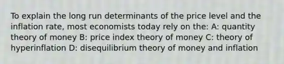 To explain the long run determinants of the price level and the inflation rate, most economists today rely on the: A: quantity theory of money B: price index theory of money C: theory of hyperinflation D: disequilibrium theory of money and inflation