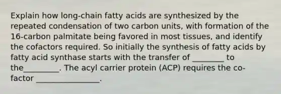 Explain how long-chain fatty acids are synthesized by the repeated condensation of two carbon units, with formation of the 16-carbon palmitate being favored in most tissues, and identify the cofactors required. So initially the synthesis of fatty acids by fatty acid synthase starts with the transfer of ________ to the_________. The acyl carrier protein (ACP) requires the co- factor ________________.