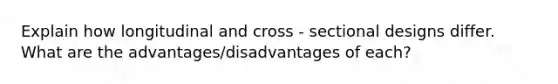 Explain how longitudinal and cross - sectional designs differ. What are the advantages/disadvantages of each?