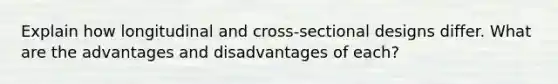 Explain how longitudinal and cross-sectional designs differ. What are the advantages and disadvantages of each?