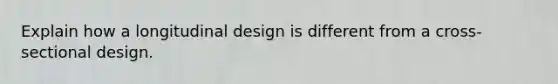 Explain how a longitudinal design is different from a cross-sectional design.