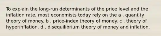 To explain the long-run determinants of the price level and the inflation rate, most economists today rely on the a . quantity theory of money. b . price-index theory of money. c . theory of hyperinflation. d . disequilibrium theory of money and inflation.