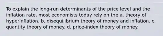 To explain the long-run determinants of the price level and the inflation rate, most economists today rely on the a. theory of hyperinflation. b. disequilibrium theory of money and inflation. c. quantity theory of money. d. price-index theory of money.