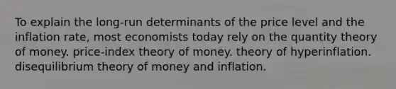 To explain the long-run determinants of the price level and the inflation rate, most economists today rely on the quantity theory of money. price-index theory of money. theory of hyperinflation. disequilibrium theory of money and inflation.