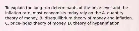 To explain the long-run determinants of the price level and the inflation rate, most economists today rely on the A. quantity theory of money. B. disequilibrium theory of money and inflation. C. price-index theory of money. D. theory of hyperinflation