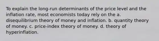 To explain the long-run determinants of the price level and the inflation rate, most economists today rely on the a. disequilibrium theory of money and inflation. b. quantity theory of money. c. price-index theory of money. d. theory of hyperinflation.