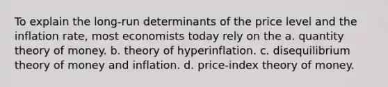 To explain the long-run determinants of the price level and the inflation rate, most economists today rely on the a. quantity theory of money. b. theory of hyperinflation. c. disequilibrium theory of money and inflation. d. price-index theory of money.