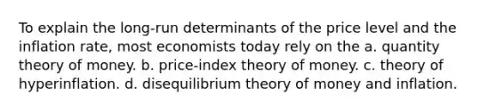 To explain the long-run determinants of the price level and the inflation rate, most economists today rely on the a. quantity theory of money. b. price-index theory of money. c. theory of hyperinflation. d. disequilibrium theory of money and inflation.