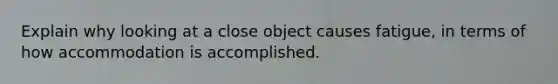 Explain why looking at a close object causes fatigue, in terms of how accommodation is accomplished.