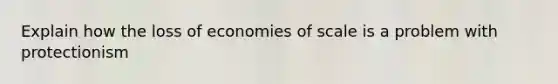 Explain how the loss of economies of scale is a problem with protectionism