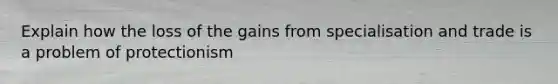 Explain how the loss of the gains from specialisation and trade is a problem of protectionism