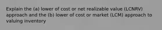 Explain the (a) lower of cost or net realizable value (LCNRV) approach and the (b) lower of cost or market (LCM) approach to valuing inventory