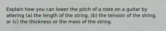 Explain how you can lower the pitch of a note on a guitar by altering (a) the length of the string, (b) the tension of the string, or (c) the thickness or the mass of the string.