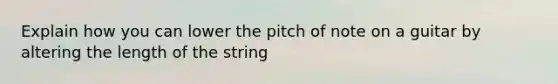 Explain how you can lower the pitch of note on a guitar by altering the length of the string